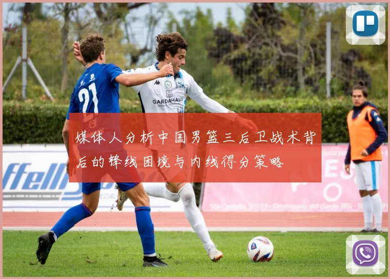 媒体人分析中国男篮三后卫战术背后的锋线困境与内线得分策略