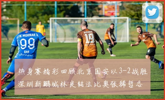 热身赛精彩回顾北京国安以3-2战胜深圳新鹏城林良铭法比奥张稀哲各入一球