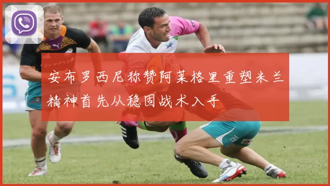 安布罗西尼称赞阿莱格里重塑米兰精神首先从稳固战术入手