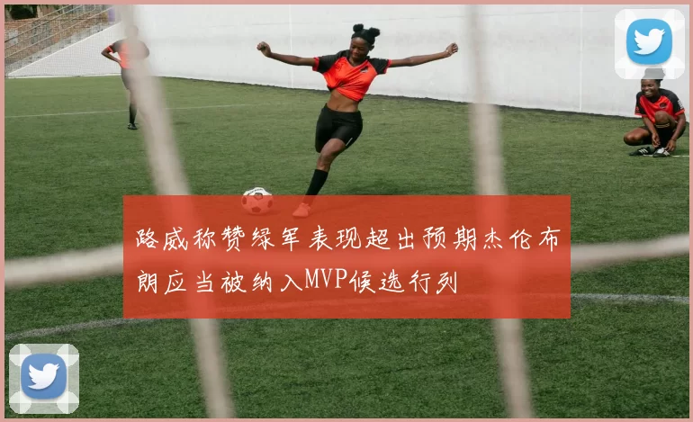 路威称赞绿军表现超出预期杰伦布朗应当被纳入MVP候选行列