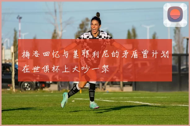 梅洛回忆与基耶利尼的矛盾曾计划在世俱杯上大吵一架