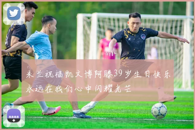 米兰祝福凯文博阿滕39岁生日快乐永远在我们心中闪耀光芒