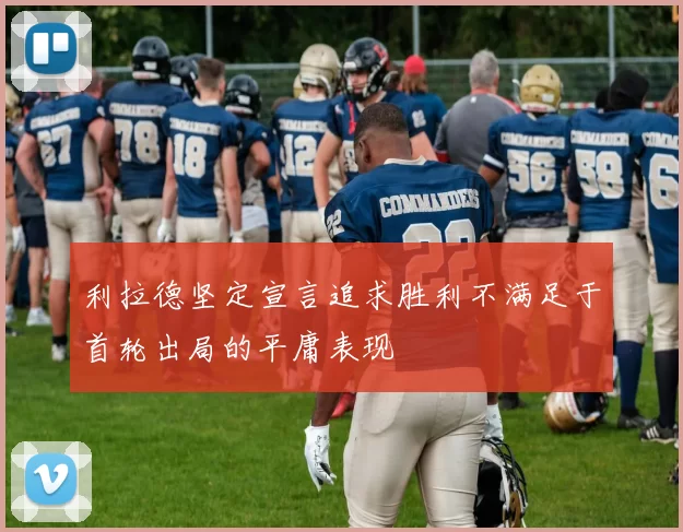 利拉德坚定宣言追求胜利不满足于首轮出局的平庸表现