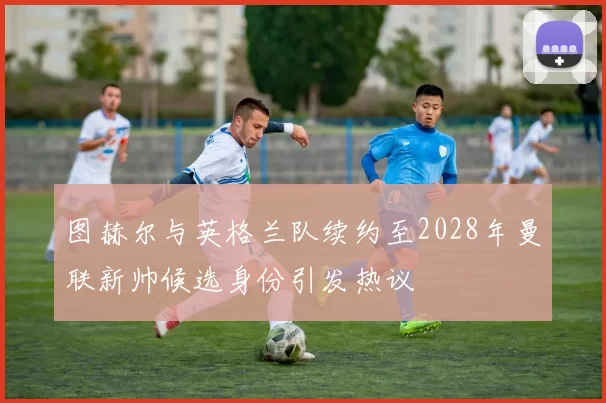 图赫尔与英格兰队续约至2028年曼联新帅候选身份引发热议