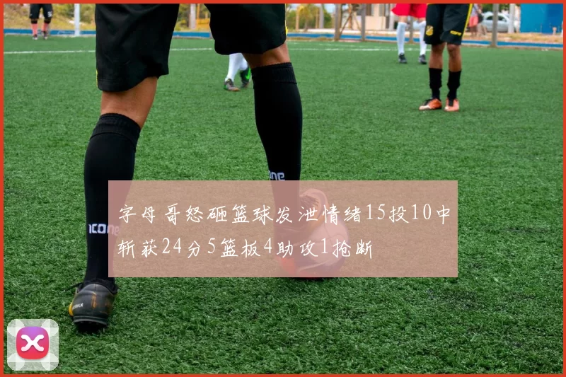 字母哥怒砸篮球发泄情绪15投10中斩获24分5篮板4助攻1抢断