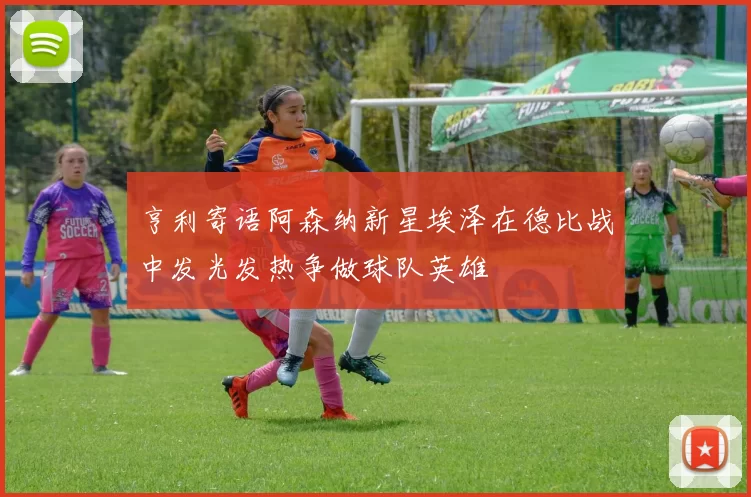 亨利寄语阿森纳新星埃泽在德比战中发光发热争做球队英雄