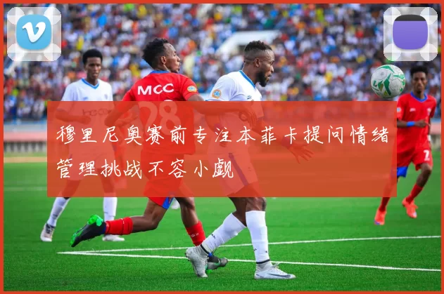 穆里尼奥赛前专注本菲卡提问情绪管理挑战不容小觑