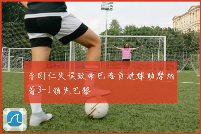 李刚仁失误致命巴洛贡进球助摩纳哥3-1领先巴黎