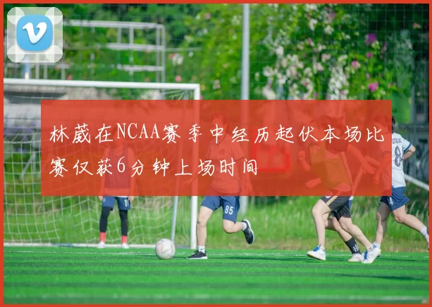 林葳在NCAA赛季中经历起伏本场比赛仅获6分钟上场时间