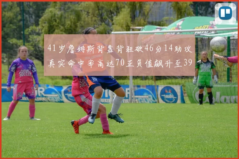 41岁詹姆斯背靠背狂砍46分14助攻真实命中率高达70正负值飙升至39