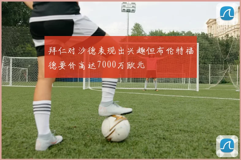 拜仁对沙德表现出兴趣但布伦特福德要价高达7000万欧元