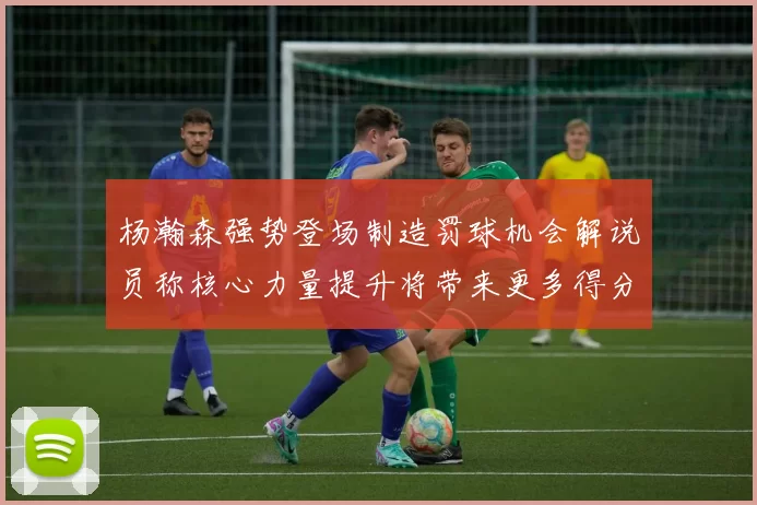 杨瀚森强势登场制造罚球机会解说员称核心力量提升将带来更多得分可能