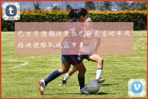 巴尔韦德期待复仇巴萨直言对手风格迫使球队适应节奏