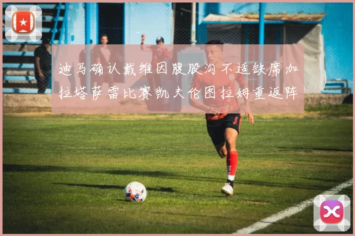 迪马确认戴维因腹股沟不适缺席加拉塔萨雷比赛凯夫伦图拉姆重返阵容
