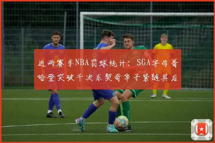 近两赛季NBA罚球统计：SGA字母哥哈登突破千次东契奇华子紧随其后