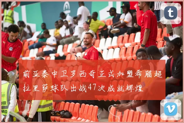 前亚泰中卫罗西奇正式加盟希腊超拉里萨球队出战47次成就辉煌