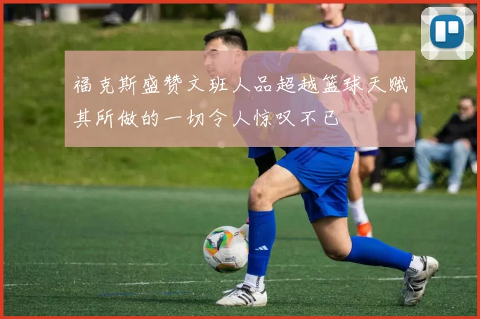 福克斯盛赞文班人品超越篮球天赋其所做的一切令人惊叹不已