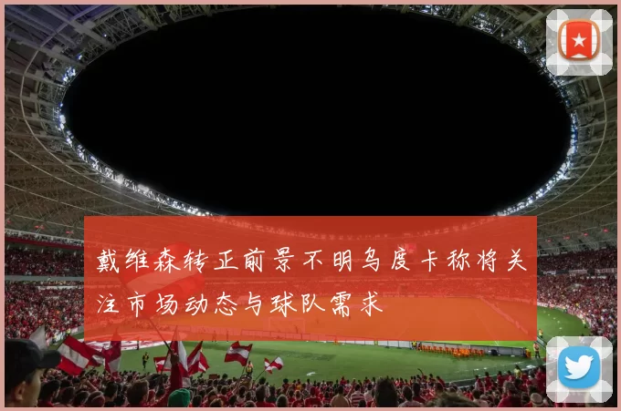 戴维森转正前景不明乌度卡称将关注市场动态与球队需求