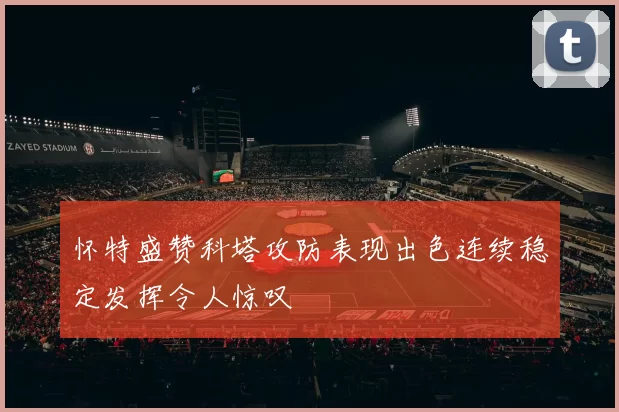 怀特盛赞科塔攻防表现出色连续稳定发挥令人惊叹